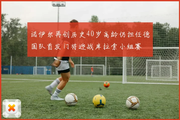 诺伊尔再创历史40岁高龄仍担任德国队首发门将迎战库拉索小组赛