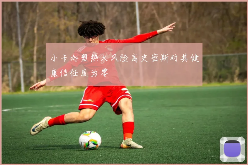 小卡加盟热火风险高史密斯对其健康信任度为零