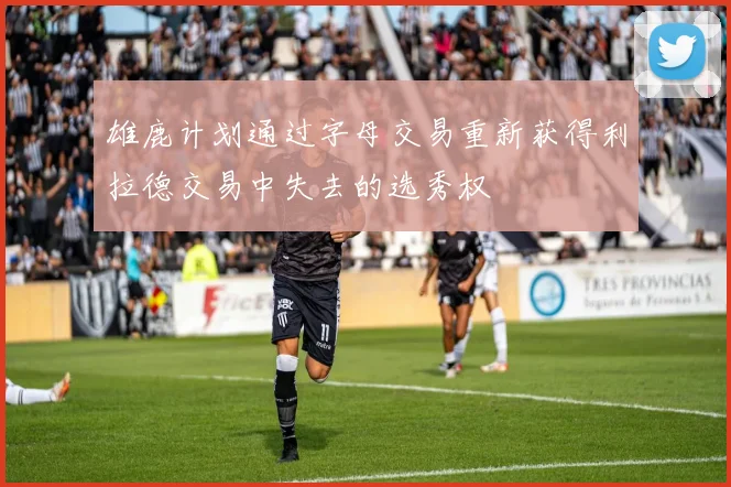 雄鹿计划通过字母交易重新获得利拉德交易中失去的选秀权
