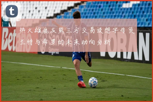 热火雄鹿灰熊三方交易设想字母莫兰特与希罗的未来动向分析