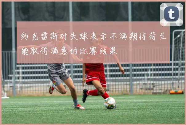 约克雷斯对失球表示不满期待荷兰能取得满意的比赛结果