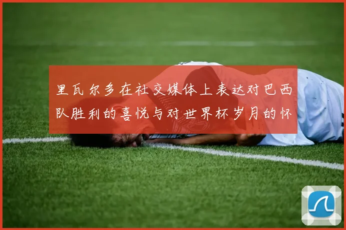 里瓦尔多在社交媒体上表达对巴西队胜利的喜悦与对世界杯岁月的怀念