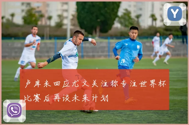 卢库米回应尤文关注称专注世界杯比赛后再谈未来计划