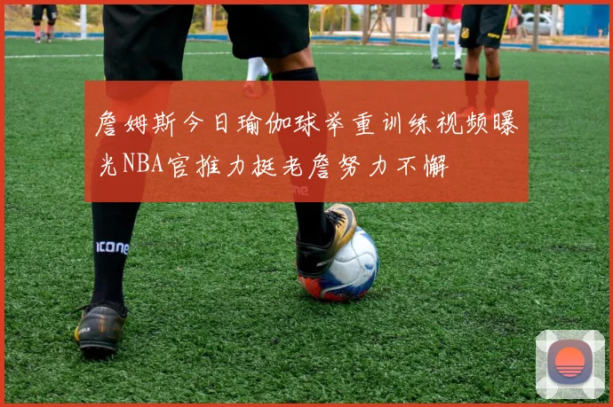 詹姆斯今日瑜伽球举重训练视频曝光NBA官推力挺老詹努力不懈