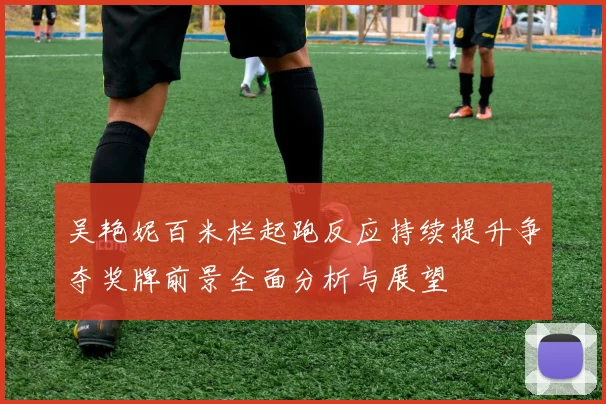 吴艳妮百米栏起跑反应持续提升争夺奖牌前景全面分析与展望