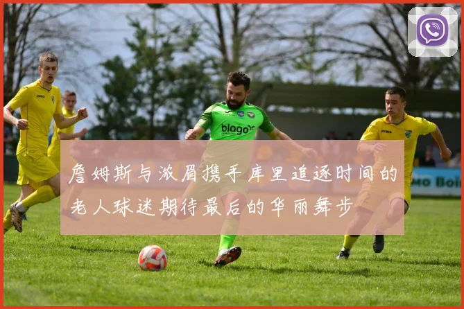 詹姆斯与浓眉携手库里追逐时间的老人球迷期待最后的华丽舞步