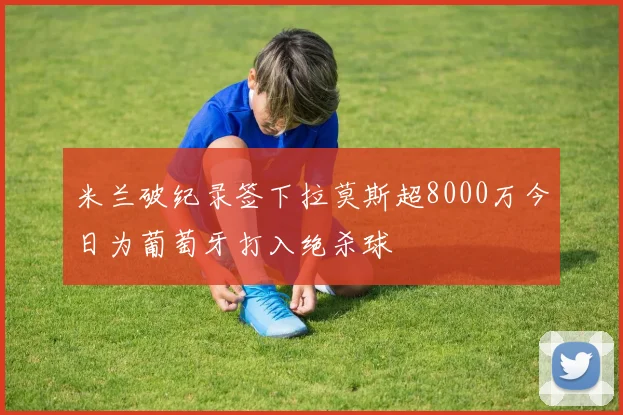 米兰破纪录签下拉莫斯超8000万今日为葡萄牙打入绝杀球