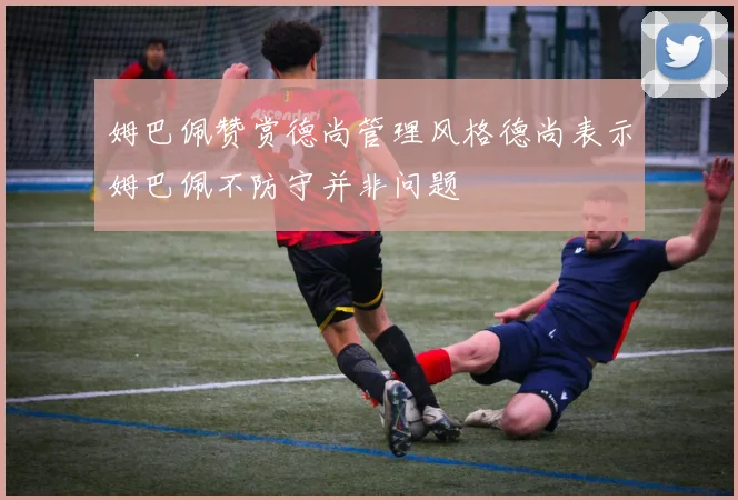 姆巴佩赞赏德尚管理风格德尚表示姆巴佩不防守并非问题